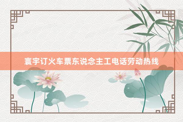 寰宇订火车票东说念主工电话劳动热线