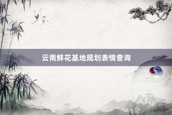 云南鲜花基地规划表情查询
